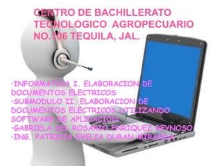 CENTRO DE BACHILLERATO
TECNOLOGICO AGROPECUARIO
NO.106 TEQUILA, JAL.
•INFORMATICA I. ELABORACION DE
DOCUMENTOS ELECTRICOS
•SUBMODULO II. ELABORACION DE
DOCUMENTOS ELECTRICOS UTILIZANDO
SOFTWARE DE APLICACIÓN
•GABRIELA DEL ROSARIO ENRIQUEZ REYNOSO
•ING. PATRICIA EVELIA DURAN MIRANDA
 