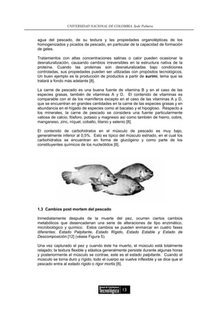 UNIVERSIDAD NACIONAL DE COLOMBIA, Sede Palmira


agua del pescado, de su textura y las propiedades organolépticas de los
homogenizados y picados de pescado, en particular de la capacidad de formación
de geles.

Tratamientos con altas concentraciones salinas o calor pueden ocasionar la
desnaturalización, causando cambios irreversibles en la estructura nativa de la
proteína. Cuando las proteínas son desnaturalizadas bajo condiciones
controladas, sus propiedades pueden ser utilizadas con propósitos tecnológicos.
Un buen ejemplo es la producción de productos a partir de surimi, tema que se
tratará a fondo más adelante [8].

La carne de pescado es una buena fuente de vitamina B y en el caso de las
especies grasas, también de vitaminas A y D. El contenido de vitaminas es
comparable con el de los mamíferos excepto en el caso de las vitaminas A y D,
que se encuentran en grandes cantidades en la carne de las especies grasas y en
abundancia en el hígado de especies como el bacalao y el hipogloso. Respecto a
los minerales, la carne de pescado se considera una fuente particularmente
valiosa de calcio, fósforo, potasio y magnesio así como también de hierro, cobre,
manganeso, zinc, níquel, cobalto, titanio y selenio [8].

El contenido de carbohidratos en el músculo de pescado es muy bajo,
generalmente inferior al 0,5%. Esto es típico del músculo estriado, en el cual los
carbohidratos se encuentran en forma de glucógeno y como parte de los
constituyentes químicos de los nucleótidos [8].




1.3 Cambios post mortem del pescado

Inmediatamente después de la muerte del pez, ocurren ciertos cambios
metabólicos que desencadenan una serie de alteraciones de tipo enzimático,
microbiológico y químico. Estos cambios se pueden enmarcar en cuatro fases
diferentes: Estado Palpitante, Estado Rígido, Estado Estable y Estado de
Descomposición [12] (véase Figura 5).

Una vez capturado el pez y cuando éste ha muerto, el músculo está totalmente
relajado; la textura flexible y elástica generalmente persiste durante algunas horas
y posteriormente el músculo se contrae, este es el estado palpitante. Cuando el
músculo se torna duro y rígido, todo el cuerpo se vuelve inflexible y se dice que el
pescado entra al estado rígido o rigor mortis [8].




                                                 13
 