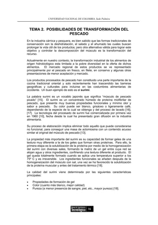 UNIVERSIDAD NACIONAL DE COLOMBIA, Sede Palmira



    TEMA 2. POSIBILIDADES DE TRANSFORMACIÓN DEL
                       PESCADO
En la industria cárnica y pesquera, es bien sabido que las formas tradicionales de
conservación son la deshidratación, el salado y el ahumado las cuales buscan
prolongar la vida útil de los productos; pero otra alternativa válida para lograr este
objetivo y controlar la descomposición del músculo es la transformación del
recurso.

Actualmente en nuestro contexto, la transformación industrial de los alimentos de
origen hidrobiológico esta limitada a la pobre diversidad en la oferta de dichos
alimentos.   El mercado regional de estos productos se ve representado
principalmente por el pescado en fresco, en filete, en conserva y algunas otras
presentaciones de menor aceptación y mercado.

Los productos procesados de pescado han constituido una parte importante de la
cocina tradicional oriental y solo recientemente han trascendido las barreras
geográficas y culturales para incluirse en las costumbres alimentarias de
occidente. Un buen ejemplo de esto es el surimi.

La palabra surimi es un vocablo japonés que significa “músculo de pescado
picado” [15]. El surimi es un concentrado húmedo de proteína miofibrilar de
pescado, que presenta muy buenas propiedades funcionales y mínimo olor y
sabor a pescado. Su color puede ser blanco, grisáceo o ligeramente café,
dependiendo de la especie de la cual se obtenga y del proceso de lavado [16],
[17]. La tecnología del procesado de surimi fue comercializada por primera vez
en 1960 [10], fecha desde la cual ha presentado gran difusión en la industria
alimentaria.

Su proceso de elaboración implica eliminar todo aquello que puede considerarse
no funcional, para conseguir una masa de actomiosina con un contenido acuoso
similar al original del músculo de pescado [13].

La propiedad más importante del surimi es su capacidad de formar geles de una
textura muy diferente a la de los geles que forman otras proteínas. Para ello, la
primera etapa es la solubilización de la proteína por medio de la homogeneización
del surimi con diversas sales, formando la matriz de un gel entre cuya red se
alojan agua y otros ingredientes, confiriendo una textura diferente al producto. El
gel queda totalmente formado cuando se aplica una temperatura superior a los
75º C y es irreversible. Los ingredientes funcionales se añaden después de la
homogeneización del músculo con sal, una vez se ha favorecido la solubilización
de la proteína muscular y antes del tratamiento térmico [18].

La calidad del surimi viene determinada por las siguientes características
principales:

•    Propiedades de formación de gel
•    Color (cuanto más blanco, mejor calidad)
•    Pureza (a menor presencia de sangre, piel, etc., mayor pureza) [18].




                                                  16
 