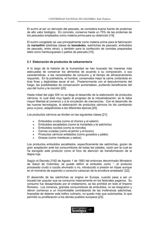 UNIVERSIDAD NACIONAL DE COLOMBIA, Sede Palmira


El surimi al ser un derivado del pescado, se considera buena fuente de proteínas
de alto valor biológico. En concreto, conserva hasta un 75% de las proteínas de
los pescados empleados como materia prima para su obtención [19].

El surimi congelado se usa principalmente como materia prima para la fabricación
de nariseihin (distintas clases de kamaboko, salchichas de pescado, embutidos
de pescado, entre otros), y también para la confección de comidas preparadas
tales como hamburguesas o palitos de pescado [10].


2.1 Elaboración de productos de salsamentaria

A lo largo de la historia de la humanidad se han buscado las maneras más
adecuadas de conservar los alimentos de acuerdo a su composición, a sus
características, a las necesidades de consumo y al tiempo de almacenamiento
requerido. En la prehistoria, el hombre, conservaba mejor la carne cortándola en
tiras finas y dejándolas secar al sol. Posteriormente con el descubrimiento del
fuego, las posibilidades de conservación aumentaban, pudiendo beneficiarse del
uso del humo y la cocción [20].

Hasta mitad del siglo XIX no se llega al desarrollo de la elaboración de productos
cárnicos, lo cual está muy ligado al progreso de la industrialización; se le daba
mayor libertad al comercio y a la circulación de mercancías. Con el desarrollo de
las nuevas tecnologías, la elaboración de productos cárnicos ha ido cambiando
poco a poco, adaptándose a las diferentes épocas [20].

Los productos cárnicos se dividen en las siguientes clases [21]:

    •   Embutidos crudos (como el chorizo y el salami)
    •   Embutidos escaldados (como la mortadela y la salchicha)
    •   Embutidos cocidos (como la morcilla)
    •   Carnes curadas (como el jamón y el tocino)
    •   Productos cárnicos enlatados (como guisados y patés)
    •   Grasas (como mantecas y sebos)

Los productos embutidos escaldados, específicamente las salchichas, gozan de
gran aceptación ante los consumidores de todas las edades, razón por la cual se
ha escogido este producto como el foco de atención de transformación de la
tilapia roja.

Según el Decreto 2162 de Agosto 1 de 1983 del entonces denominado Ministerio
de Salud de Colombia, se puede definir al embutido como “…el producto
procesado crudo o cocido ahumado o no, introducido a presión en tripas aunque
en el momento de expendio o consumo carezcan de la envoltura empleada” [22].

El desarrollo de las salchichas se origina en Europa, cuando pasa a ser un
bocado tan popular que se consumía masivamente en los festivales paganos. Su
consumo fue desaprobado por el cristianismo, se les prohibió en todo el Imperio
Romano. Los romanos, grandes consumidores de embutidos, no se resignaron y
dieron comienzo a un incontrolable contrabando de las inofensivas salchichas.
Imposible de detener este trafico culinario, no quedo más que autorizarlas, lo que
permitió su proliferación a los demás pueblos europeos [23].



                                                17
 