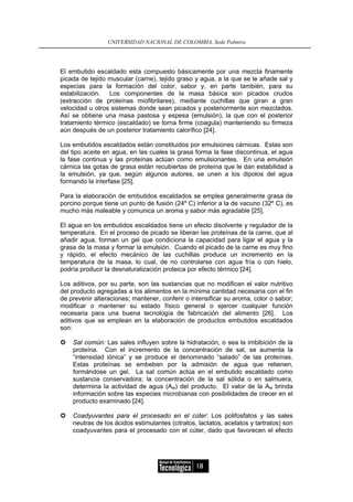 UNIVERSIDAD NACIONAL DE COLOMBIA, Sede Palmira




El embutido escaldado esta compuesto básicamente por una mezcla finamente
picada de tejido muscular (carne), tejido graso y agua, a la que se le añade sal y
especias para la formación del color, sabor y, en parte también, para su
estabilización. Los componentes de la masa básica son picados crudos
(extracción de proteínas miofibrilares), mediante cuchillas que giran a gran
velocidad u otros sistemas donde sean picados y posteriormente son mezclados.
Así se obtiene una masa pastosa y espesa (emulsión), la que con el posterior
tratamiento térmico (escaldado) se torna firme (coagula) manteniendo su firmeza
aún después de un posterior tratamiento calorífico [24].

Los embutidos escaldados están constituidos por emulsiones cárnicas. Estas son
del tipo aceite en agua, en las cuales la grasa forma la fase discontinua, el agua
la fase continua y las proteínas actúan como emulsionantes. En una emulsión
cárnica las gotas de grasa están recubiertas de proteína que le dan estabilidad a
la emulsión, ya que, según algunos autores, se unen a los dipolos del agua
formando la interfase [25].

Para la elaboración de embutidos escaldados se emplea generalmente grasa de
porcino porque tiene un punto de fusión (24º C) inferior a la de vacuno (32º C), es
mucho más maleable y comunica un aroma y sabor más agradable [25].

El agua en los embutidos escaldados tiene un efecto disolvente y regulador de la
temperatura. En el proceso de picado se liberan las proteínas de la carne, que al
añadir agua, forman un gel que condiciona la capacidad para ligar el agua y la
grasa de la masa y formar la emulsión. Cuando el picado de la carne es muy fino
y rápido, el efecto mecánico de las cuchillas produce un incremento en la
temperatura de la masa, lo cual, de no controlarse con agua fría o con hielo,
podría producir la desnaturalización proteica por efecto térmico [24].

Los aditivos, por su parte, son las sustancias que no modifican el valor nutritivo
del producto agregadas a los alimentos en la mínima cantidad necesaria con el fin
de prevenir alteraciones; mantener, conferir o intensificar su aroma, color o sabor;
modificar o mantener su estado físico general o ejercer cualquier función
necesaria para una buena tecnología de fabricación del alimento [26]. Los
aditivos que se emplean en la elaboración de productos embutidos escaldados
son:

    Sal común: Las sales influyen sobre la hidratación, o sea la imbibición de la
    proteína. Con el incremento de la concentración de sal, se aumenta la
    “intensidad iónica” y se produce el denominado “salado” de las proteínas.
    Estas proteínas se embeben por la admisión de agua que retienen,
    formándose un gel. La sal común actúa en el embutido escaldado como
    sustancia conservadora; la concentración de la sal sólida o en salmuera,
    determina la actividad de agua (Aw) del producto. El valor de la Aw brinda
    información sobre las especies microbianas con posibilidades de crecer en el
    producto examinado [24].

    Coadyuvantes para el procesado en el cúter: Los polifosfatos y las sales
    neutras de los ácidos estimulantes (citratos, lactatos, acetatos y tartratos) son
    coadyuvantes para el procesado con el cúter, dado que favorecen el efecto




                                                 18
 
