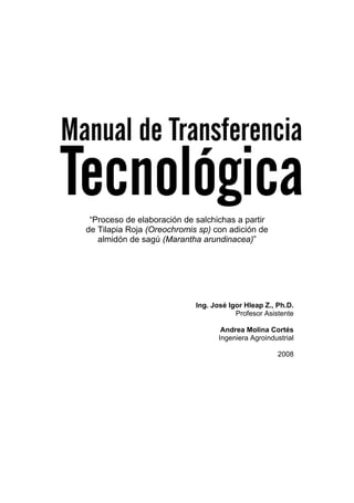 UNIVERSIDAD NACIONAL DE COLOMBIA, Sede Palmira




 “Proceso de elaboración de salchichas a partir
de Tilapia Roja (Oreochromis sp) con adición de
   almidón de sagú (Marantha arundinacea)”




                                  Ing. José Igor Hleap Z., Ph.D.
                                              Profesor Asistente

                                          Andrea Molina Cortés
                                         Ingeniera Agroindustrial

                                                           2008




                                  1
 