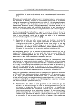 UNIVERSIDAD NACIONAL DE COLOMBIA, Sede Palmira


    de imbibición de la sal común sobre la carne magra durante dicho procesado
    [24].

El efecto de imbibición de la sal se encuentra limitado en algunos casos, ya que
los filamentos de actina y miosina, los componentes principales de la proteína
miofibrilar, se encuentran estrechamente unidos entre si. Los polifosfatos poseen
un efecto específico sobre el complejo actomiosina (ocasionado durante el rigor
mortis); ellos originan la separación en actina y miosina. Las sales neutras de los
ácidos estimulantes ayudan a la imbibición de proteínas ya que provocan una
elevación de la intensidad iónica de la masa (mismo efecto de la sal común) [24].

Con la incorporación del fosfato tienen lugar un aumento de la fuerza iónica, la
estabilización del pH y, sobre todo, una acción directa sobre la proteína, lo que da
lugar a una ostensible mejora de la fijación de agua y de la capacidad
emulsionante de las proteínas miofibrilares [27].

    Sustancias curantes: Las sales para el curado son el nitrito y el nitrato. El
    nitrato no es conocido como agente generador de alteraciones en el
    organismo humano pero el nitrito puede actuar como tóxico ya que su
    acumulación en la hemoglobina bloquea el suministro de oxígeno al
    organismo. Las sales de curado manifiestan 4 efectos: formación de color,
    formación de aroma, efecto de conservación y efecto antioxidante [24].

En la formación del color rojo, el pigmento muscular miogobina reacciona con el
óxido nítrico (NO), el cual se forma a partir del nitrito en medio ácido. El
compuesto Oxinitromioglobina, que es el “rojo de curado”, es relativamente
estable a la luz y al oxígeno y sobre todo estable al calor [24].

El aroma de los productos cárnicos curados sometidos a un tratamiento por calor
es diferente de los productos crudos curados. Evidentemente a temperaturas
más elevadas se originan compuestos saborizantes y aromatizantes diferentes o
adicionales. Lo que de cierto se sabe es que el aroma a curado se origina a partir
de que diversas sustancias que se encuentran en la carne reaccionan con el
nitrito y el óxido nítrico; de estas sustancias se conocen hasta ahora alcoholes,
aldehídos, inopina, hipoxantina y especialmente compuestos sulfurados [24].

La acción conservadora del nitrito (inhibición bacteriana de Clostridium botulinum
y Salmonella) esta relacionada con otros factores también influyentes como son:
la Aw, el pH, y la temperatura. Relativamente tarde se reconoció que el nitrito
posee también un efecto antioxidante de las grasas de los productos cárnicos. El
mecanismo antioxidante se localiza en la unión de aquel con sustancias oxidables
del producto como por ejemplo el hierro [24].

    Potenciadores del sabor: El ácido glutámico es un aminoácido que se
    encuentra en el cuerpo humano así como en la musculatura y órganos de los
    animales y en las plantas. Se presenta en las proteínas y en los péptidos
    pero también en forma libre o como sal y desde que se aisló en 1908 es
    conocido mundialmente como potenciador del sabor. El efecto potenciador
    de sabor se da por dos mecanismos: uno es la elevación de la sensibilidad
    de los botones gustativos de la lengua y el otro la elevación del flujo salival y
    la provocación de una sensación de repleción en la boca. Estos dos últimos




                                                 19
 