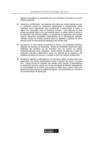 UNIVERSIDAD NACIONAL DE COLOMBIA, Sede Palmira


efectos aumentarían la percepción por una impresión aromática en la zona
olfativa nasal [24].

Especias y condimentos: Las especias son partes de ciertas plantas que por
su contenido natural en sustancias saborizantes y aromatizantes están
indicadas como ingredientes para condimentar o potencializar el sabor, y
deben ser adecuados para el consumo humano. Las especias no solo
actúan aportando sabor, sino que también tienen un efecto sobre el aroma y
la coloración del producto debido a la presencia de pigmentos que pueden
originar diferentes tonalidades dependiendo de la temperatura aplicada.
También actúan de manera positiva sobre la digestión y además de otros
efectos sobre el funcionamiento fisiológico del hombre [24].

Envolturas: La tripa otorga al embutido la forma y la estabilidad definitiva
después del proceso de escaldado. Antes se empleaban solamente tripas
obtenidas del sacrificio de los animales, hoy en cambio se utilizan
fundamentalmente tripas artificiales. Estas últimas se elaboran a partir de
productos naturales regenerados, como por ejemplo de la celulosa y del
colágeno de pieles de vacunos y, también a partir de material sintético [24].

Sustancias ligantes y extendedoras: Es frecuente utilizar emulsionantes que
desarrollan una acción estabilizadora sobre la fijación del agua y la grasa
[27]. Varias harinas de cereales son usadas como ligantes o extendedores
en productos cárnicos, siendo uno de los principales el almidón dependiendo
su funcionalidad de la fuente, que puede ser trigo, arroz, avena, maíz, etc.
Algunos de ellos mejoran la calidad de ligazón, los rendimientos en cocción y
las características de tajado [28].




                                           20
 