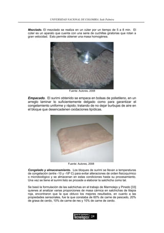 UNIVERSIDAD NACIONAL DE COLOMBIA, Sede Palmira


Mezclado. El mezclado se realiza en un cúter por un tiempo de 5 a 8 min. El
cúter es un aparato que cuenta con una serie de cuchillas giratorias que rotan a
gran velocidad. Esto permite obtener una masa homogénea.




                               Fuente: Autores, 2008

Empacado. El surimi obtenido se empaca en bolsas de polietileno, en un
arreglo laminar lo suficientemente delgado como para garantizar el
congelamiento uniforme y rápido; tratando de no dejar burbujas de aire en
el bloque que desencadenen oxidaciones lipídicas.




                              Fuente: Autores, 2008

Congelado y almacenamiento. Los bloques de surimi se llevan a temperaturas
de congelación (entre -10 y -18º C) para evitar alteraciones de orden fisicoquímico
o microbiológico y se almacenan en estas condiciones hasta su procesamiento.
Una vez se tiene el surimi listo se procede a elaborar la salchicha como tal.

Se basó la formulación de las salchichas en el trabajo de Marmolejo y Pinedo [33]
quienes al analizar varias proporciones de masa cárnica en salchichas de tilapia
roja, encontraron que la que obtuvo los mejores resultados, en cuanto a las
propiedades sensoriales, fue la que constaba de 60% de carne de pescado, 20%
de grasa de cerdo, 10% de carne de res y 10% de carne de cerdo.




                                                24
 