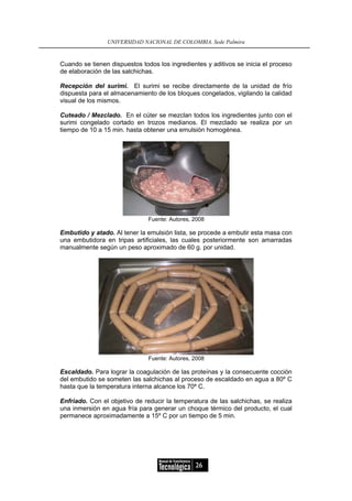 UNIVERSIDAD NACIONAL DE COLOMBIA, Sede Palmira


Cuando se tienen dispuestos todos los ingredientes y aditivos se inicia el proceso
de elaboración de las salchichas.

Recepción del surimi. El surimi se recibe directamente de la unidad de frío
dispuesta para el almacenamiento de los bloques congelados, vigilando la calidad
visual de los mismos.

Cuteado / Mezclado. En el cúter se mezclan todos los ingredientes junto con el
surimi congelado cortado en trozos medianos. El mezclado se realiza por un
tiempo de 10 a 15 min. hasta obtener una emulsión homogénea.




                               Fuente: Autores, 2008

Embutido y atado. Al tener la emulsión lista, se procede a embutir esta masa con
una embutidora en tripas artificiales, las cuales posteriormente son amarradas
manualmente según un peso aproximado de 60 g. por unidad.




                               Fuente: Autores, 2008

Escaldado. Para lograr la coagulación de las proteínas y la consecuente cocción
del embutido se someten las salchichas al proceso de escaldado en agua a 80º C
hasta que la temperatura interna alcance los 70º C.

Enfriado. Con el objetivo de reducir la temperatura de las salchichas, se realiza
una inmersión en agua fría para generar un choque térmico del producto, el cual
permanece aproximadamente a 15º C por un tiempo de 5 min.




                                                26
 