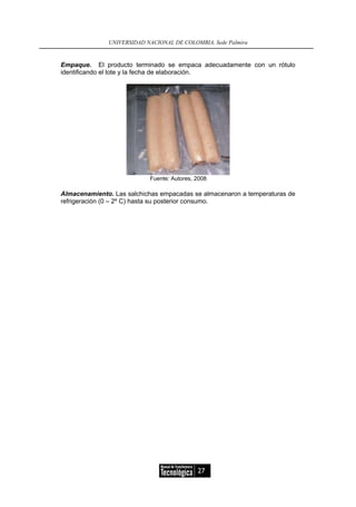 UNIVERSIDAD NACIONAL DE COLOMBIA, Sede Palmira


Empaque. El producto terminado se empaca adecuadamente con un rótulo
identificando el lote y la fecha de elaboración.




                           Fuente: Autores, 2008

Almacenamiento. Las salchichas empacadas se almacenaron a temperaturas de
refrigeración (0 – 2º C) hasta su posterior consumo.




                                            27
 