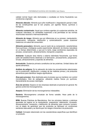 UNIVERSIDAD NACIONAL DE COLOMBIA, Sede Palmira


calidad normal hayan sido disimuladas o ocultadas en forma fraudulenta sus
condiciones originales.

Alimento alterado: Alimento que sufre modificación o degradación parcial o total,
de los constituyentes que le son propios, por agentes físicos, químicos o
biológicos.

Alimento contaminado: Aquel que contiene agentes y/o sustancias extrañas, de
cualquier naturaleza, en cantidades superiores a las permitidas en las normas
reconocidas nacional o internacionalmente.

Alimento de riesgo: Alimento que por diferencias en su proceso, manipulación,
conservación, transporte, distribución y comercialización, pueda ocasionar
trastornos a la salud del consumidor.

Alimento perecedero: Alimento, que en razón de su composición, características
físico-químicas y biológicas pueda experimentar alteración de diversa naturaleza
en un tiempo determinado, y que por lo tanto, exige condiciones especiales de
proceso, conservación, almacenamiento, transporte y expendio.

Ambiente: Cualquier área interna o externa delimitada físicamente, que forma
parte del establecimiento destinado a la fabricación, procesamiento, preparación,
envase, almacenamiento y expendio de alimentos.

Aminoácido: Sustancia primaria constitutiva de las proteínas. Unidad básica del
aporte alimenticio.

Análisis de peligros: Es la valoración de todos los procedimientos relacionados
con la producción, distribución y empleo de las materias primas y de productos
alimenticios para identificar riesgos significativos.

Área para proceso: Área destinada para el proceso que se mantiene con control
microbiológico, libre de patógenos, utilizando medios físicos y/o químicos.
Generalmente de acceso restringido.

Área de servicio: Espacio en las empresas destinado al personal en general. No
genera control de microorganismos.

Asepsia: Eliminación de los microorganismos indeseables.

Bacteria: Microorganismo unicelular de forma variable. Hace parte de lo
microorganismos.

BPM: Buenas Prácticas de Manufactura. Son los principios básicos y prácticas
generales de higiene en la manipulación, preparación, elaboración, envasado,
almacenamiento, transporte y distribución de alimentos para consumo humano,
con el objeto de garantizar que los productos se fabriquen en condiciones
sanitarias adecuadas y se disminuyan los riesgos inherentes a la producción.

Calidad: Concepto relacionado con las características específicas que identifican
un producto.




                                               29
 