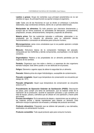 UNIVERSIDAD NACIONAL DE COLOMBIA, Sede Palmira


Lípidos o grasas: Grupo de nutrientes cuya principal característica es no ser
solubles en agua. Su principal función es aportar energía al organismo.

Lote: Cada una de las fracciones en que se divide un embarque o productos
elaborados, bajo condiciones similares, dentro de un período determinado.

Manipulador de alimentos: Es toda persona que interviene directamente y,
aunque sea en forma ocasional, en actividades de fabricación, procesamiento,
preparación, envase, almacenamiento, transporte y expendio de alimentos.

Materia prima: Son las sustancias naturales o artificiales, elaboradas o no,
empleadas por la industria de alimentos para su utilización directa,
fraccionamiento o conversión en alimentos para consumo humano.

Microorganismos: seres vivos unicelulares que no se pueden apreciar a simple
vista (microscópicos).

Músculo: Estructura básica de la composición histológica del pescado,
compuesta por las miofibrillas y demás componentes, acompañado o no de tejido
conectivo.

Organoléptico: Relativo a las propiedades de un alimento percibidas por los
órganos de los sentidos.

Parásito: Organismo que vive sobre o dentro y a expensas de otro organismo
llamado huésped. Este último puede o no ser destruido en el proceso.

Peligro: Elemento o agente capaz de alterar la seguridad de un alimento.

Pescado: Materia prima de origen hidrobiológico, susceptible de contaminación.

Pescado congelado: Aquel cuya temperatura de conservación se encuentra por
debajo de -18°C.

Pescado refrigerado: Aquel cuya temperatura de conservación se encuentra
entre 0 y 5°C.

Procedimiento de Operación Estándar de Sanitización (POES): Descripción
de pasos, para cumplir una tarea de sanitización, que se realizan antes de la
Operación de la producción, durante la operación (proceso) y que contiene una
lista de equipo, piezas y utensilios que se utilizan en una operación y hacen parte
de la tarea.
Proceso tecnológico: Es la secuencia de etapas u operaciones que se aplican a
las materias primas y demás ingredientes para obtener un alimento. Esta
definición incluye la operación de envasado y embalaje del producto terminado.

Producto alimenticio: Preparado que se obtiene del pescado y sus derivados,
destinados a la alimentación humana.

Producto comestible: Todo aquel producto apto para consumo humano.




                                                32
 