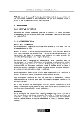 UNIVERSIDAD NACIONAL DE COLOMBIA, Sede Palmira




Vida útil o vida de anaquel: Tiempo que alimento o producto puede permanecer
en condiciones normales de almacenamiento sin que sufra cambios físicos o
químicos que provoquen el rechazo del consumidor.


5.2 Instalaciones

5.2.1 OBJETIVO ESPECÍFICO

Establecer los criterios necesarios para que la infraestructura de las empresas
procesadoras de salchichas de tilapia roja, contribuya a garantizar la inocuidad
del producto final.


5.2.2 INFRAESTRUCTURA

Diseño de la construcción
El establecimiento deberá ser construido básicamente en dos áreas, una de
proceso y otra de servicio.

El área de proceso va desde la recepción de la materia prima pesquera, hasta el
área de conservación del producto final. Comprende además la antecámara de
sanitización, las áreas de empaque para producto terminado, almacén de
utensilios de limpieza para áreas y equipo de proceso.

El área de servicio comprende las secciones de carga y descarga, servicios
sanitarios para el personal, el lavado de contenedores, estacionamiento, oficina,
entrada de personal, almacén de utensilios de limpieza para áreas generales o
administrativas, los almacenes de materia prima, el área de lavado de carros y
equipo de proceso (contenedores, cajas, carros de arrastre, carros de cocinado),
productos químicos, comedor, vestidor y regaderas.

El establecimiento deberá contar con un área para el lavado de canastillas y
equipo. Si cuenta con vapor, deberá tener un extractor de vapores.

Las instalaciones sanitarias de áreas de productos no comestibles, estarán
independientes de cualquier otra área que elabore productos destinados al
consumo humano.

En la zona de recibo de materia prima pesquera, deberá considerarse que la
recepción de materia prima (tilapia roja) este separada de la zona de recepción de
condimentos y otros materiales para la producción.

Materiales
Es recomendable que los edificios e instalaciones sean de construcción sólida y
con las condiciones sanitarias adecuadas. Para ello es fundamental que los
materiales utilizados en la estructura y para el mantenimiento, no transmitan
directa o indirectamente, sustancias indeseables al producto (pinturas, polvos,
líquidos).




                                               34
 