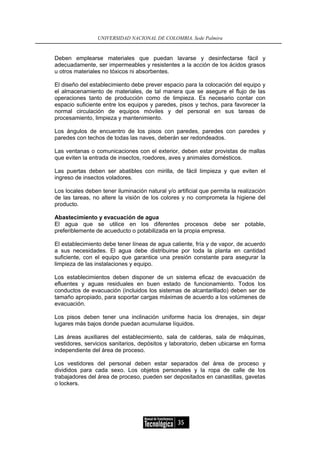 UNIVERSIDAD NACIONAL DE COLOMBIA, Sede Palmira


Deben emplearse materiales que puedan lavarse y desinfectarse fácil y
adecuadamente, ser impermeables y resistentes a la acción de los ácidos grasos
u otros materiales no tóxicos ni absorbentes.

El diseño del establecimiento debe prever espacio para la colocación del equipo y
el almacenamiento de materiales, de tal manera que se asegure el flujo de las
operaciones tanto de producción como de limpieza. Es necesario contar con
espacio suficiente entre los equipos y paredes, pisos y techos, para favorecer la
normal circulación de equipos móviles y del personal en sus tareas de
procesamiento, limpieza y mantenimiento.

Los ángulos de encuentro de los pisos con paredes, paredes con paredes y
paredes con techos de todas las naves, deberán ser redondeados.

Las ventanas o comunicaciones con el exterior, deben estar provistas de mallas
que eviten la entrada de insectos, roedores, aves y animales domésticos.

Las puertas deben ser abatibles con mirilla, de fácil limpieza y que eviten el
ingreso de insectos voladores.

Los locales deben tener iluminación natural y/o artificial que permita la realización
de las tareas, no altere la visión de los colores y no comprometa la higiene del
producto.

Abastecimiento y evacuación de agua
El agua que se utilice en los diferentes procesos debe ser potable,
preferiblemente de acueducto o potabilizada en la propia empresa.

El establecimiento debe tener líneas de agua caliente, fría y de vapor, de acuerdo
a sus necesidades. El agua debe distribuirse por toda la planta en cantidad
suficiente, con el equipo que garantice una presión constante para asegurar la
limpieza de las instalaciones y equipo.

Los establecimientos deben disponer de un sistema eficaz de evacuación de
efluentes y aguas residuales en buen estado de funcionamiento. Todos los
conductos de evacuación (incluidos los sistemas de alcantarillado) deben ser de
tamaño apropiado, para soportar cargas máximas de acuerdo a los volúmenes de
evacuación.

Los pisos deben tener una inclinación uniforme hacia los drenajes, sin dejar
lugares más bajos donde puedan acumularse líquidos.

Las áreas auxiliares del establecimiento, sala de calderas, sala de máquinas,
vestidores, servicios sanitarios, depósitos y laboratorio, deben ubicarse en forma
independiente del área de proceso.

Los vestidores del personal deben estar separados del área de proceso y
divididos para cada sexo. Los objetos personales y la ropa de calle de los
trabajadores del área de proceso, pueden ser depositados en canastillas, gavetas
o lockers.




                                                 35
 