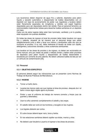 UNIVERSIDAD NACIONAL DE COLOMBIA, Sede Palmira


Los lavamanos deben disponer de agua fría y caliente, depósitos para jabón
líquido y secador automático o despachador de toallas desechables con un
depósito con tapa de accionamiento de pedal. Las regaderas y lavabos deben
estar físicamente separados de mingitorios y retretes con papel higiénico
degradable para ser depositado dentro del retrete. Para el personal femenino es
recomendable implementar bolsas para desechar toallas sanitarias en un depósito
con tapa.
Cada uno de estos lugares debe estar bien iluminado, ventilado y en lo posible,
estar equipado con puertas abatibles.

En todas las áreas de ingreso al local de proceso debe haber lavabos con agua
fría y caliente, situados de tal manera que el personal tenga que pasar
obligatoriamente junto a ellos y lavar sus manos y sanitizarlas cada vez que se
incorpore al proceso. A su vez, debe realizarse el lavado de botas con cepillo,
detergentes y soluciones cloradas u otras sustancias sanitizantes.

Los lavabos en las áreas de proceso o de ingreso, no deben ser accionados en
forma manual, sino por medio de pedal o método similar y deben estar provistos
de depósitos para jabón líquido y despachador de toallas desechables o
secadores por corriente de aire caliente. No deben utilizarse toallas de tela por ser
un vehículo de contaminación [35].


5.3 Personal

5.3.1 OBJETIVO ESPECÍFICO

El personal deberá seguir las indicaciones que se presentan como Normas de
Trabajo de Buenas Prácticas de Manufactura.

5.3.2 HIGIENE

•   Tomar un baño diario.

•   Lavarse las manos cada vez que ingrese al área de proceso, después de ir al
    baño o tocar algún objeto ajeno al proceso.

•   Portar y usar el uniforme de trabajo de manera correcta y limpia (uso de
    guantes y delantales).

•   Usar la cofia cubriendo completamente el cabello y las orejas.

•   El cabello debe ser corto en los hombres y recogido en las mujeres.

•   Los bigotes deberán ser cortos.

•   El cubre bocas deberá tapar nariz, boca y barba.

•   En las estaciones sanitarias deberá cepillar sus botas, manos y uñas.

•   No deberá usar bisutería o joyería al ingresar a las áreas de proceso.



                                                 36
 
