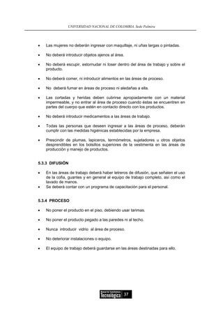 UNIVERSIDAD NACIONAL DE COLOMBIA, Sede Palmira




•   Las mujeres no deberán ingresar con maquillaje, ni uñas largas o pintadas.

•   No deberá introducir objetos ajenos al área.

•   No deberá escupir, estornudar ni toser dentro del área de trabajo y sobre el
    producto.

•   No deberá comer, ni introducir alimentos en las áreas de proceso.

•   No deberá fumar en áreas de proceso ni aledañas a ella.

•   Las cortadas y heridas deben cubrirse apropiadamente con un material
    impermeable, y no entrar al área de proceso cuando éstas se encuentren en
    partes del cuerpo que estén en contacto directo con los productos.

•   No deberá introducir medicamentos a las áreas de trabajo.

•   Todas las personas que deseen ingresar a las áreas de proceso, deberán
    cumplir con las medidas higiénicas establecidas por la empresa.

•   Prescindir de plumas, lapiceros, termómetros, sujetadores u otros objetos
    desprendibles en los bolsillos superiores de la vestimenta en las áreas de
    producción y manejo de productos.


5.3.3 DIFUSIÓN

•   En las áreas de trabajo deberá haber letreros de difusión, que señalen el uso
    de la cofia, guantes y en general al equipo de trabajo completo, así como el
    lavado de manos.
•   Se deberá contar con un programa de capacitación para el personal.


5.3.4 PROCESO

•   No poner el producto en el piso, debiendo usar tarimas.

•   No poner el producto pegado a las paredes ni al techo.

•   Nunca introducir vidrio al área de proceso.

•   No deteriorar instalaciones o equipo.

•   El equipo de trabajo deberá guardarse en las áreas destinadas para ello.




                                               37
 