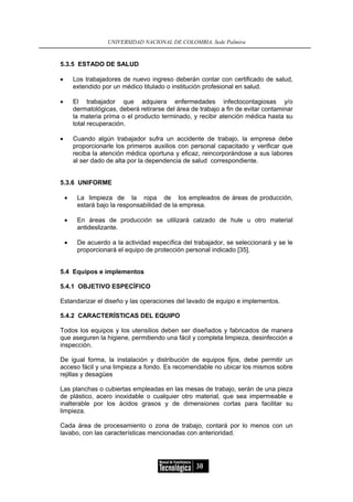 UNIVERSIDAD NACIONAL DE COLOMBIA, Sede Palmira


5.3.5 ESTADO DE SALUD

•       Los trabajadores de nuevo ingreso deberán contar con certificado de salud,
        extendido por un médico titulado o institución profesional en salud.

•       El trabajador que adquiera enfermedades infectocontagiosas y/o
        dermatológicas, deberá retirarse del área de trabajo a fin de evitar contaminar
        la materia prima o el producto terminado, y recibir atención médica hasta su
        total recuperación.

•       Cuando algún trabajador sufra un accidente de trabajo, la empresa debe
        proporcionarle los primeros auxilios con personal capacitado y verificar que
        reciba la atención médica oportuna y eficaz, reincorporándose a sus labores
        al ser dado de alta por la dependencia de salud correspondiente.


5.3.6 UNIFORME

    •    La limpieza de la ropa de los empleados de áreas de producción,
         estará bajo la responsabilidad de la empresa.

    •    En áreas de producción se utilizará calzado de hule u otro material
         antideslizante.

    •    De acuerdo a la actividad específica del trabajador, se seleccionará y se le
         proporcionará el equipo de protección personal indicado [35].


5.4 Equipos e implementos

5.4.1 OBJETIVO ESPECÍFICO

Estandarizar el diseño y las operaciones del lavado de equipo e implementos.

5.4.2 CARACTERÍSTICAS DEL EQUIPO

Todos los equipos y los utensilios deben ser diseñados y fabricados de manera
que aseguren la higiene, permitiendo una fácil y completa limpieza, desinfección e
inspección.

De igual forma, la instalación y distribución de equipos fijos, debe permitir un
acceso fácil y una limpieza a fondo. Es recomendable no ubicar los mismos sobre
rejillas y desagües

Las planchas o cubiertas empleadas en las mesas de trabajo, serán de una pieza
de plástico, acero inoxidable o cualquier otro material, que sea impermeable e
inalterable por los ácidos grasos y de dimensiones cortas para facilitar su
limpieza.

Cada área de procesamiento o zona de trabajo, contará por lo menos con un
lavabo, con las características mencionadas con anterioridad.




                                                    38
 