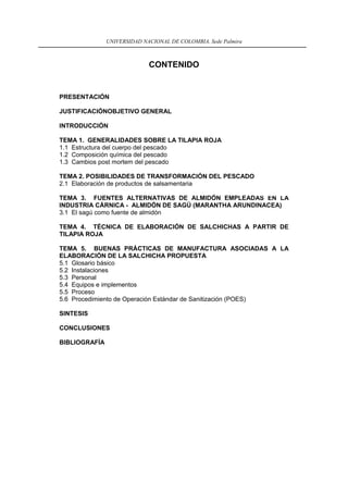 UNIVERSIDAD NACIONAL DE COLOMBIA, Sede Palmira



                             CONTENIDO


PRESENTACIÓN

JUSTIFICACIÓNOBJETIVO GENERAL

INTRODUCCIÓN

TEMA 1. GENERALIDADES SOBRE LA TILAPIA ROJA
1.1 Estructura del cuerpo del pescado
1.2 Composición química del pescado
1.3 Cambios post mortem del pescado

TEMA 2. POSIBILIDADES DE TRANSFORMACIÓN DEL PESCADO
2.1 Elaboración de productos de salsamentaria

TEMA 3. FUENTES ALTERNATIVAS DE ALMIDÓN EMPLEADAS EN LA
INDUSTRIA CÁRNICA - ALMIDÓN DE SAGÚ (MARANTHA ARUNDINACEA)
3.1 El sagú como fuente de almidón

TEMA 4. TÉCNICA DE ELABORACIÓN DE SALCHICHAS A PARTIR DE
TILAPIA ROJA

TEMA 5. BUENAS PRÁCTICAS DE MANUFACTURA ASOCIADAS A LA
ELABORACIÓN DE LA SALCHICHA PROPUESTA
5.1 Glosario básico
5.2 Instalaciones
5.3 Personal
5.4 Equipos e implementos
5.5 Proceso
5.6 Procedimiento de Operación Estándar de Sanitización (POES)

SINTESIS

CONCLUSIONES

BIBLIOGRAFÍA




                                            3
 