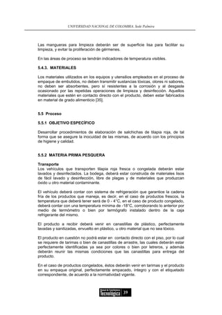 UNIVERSIDAD NACIONAL DE COLOMBIA, Sede Palmira




Las mangueras para limpieza deberán ser de superficie lisa para facilitar su
limpieza, y evitar la proliferación de gérmenes.

En las áreas de proceso se tendrán indicadores de temperatura visibles.

5.4.3. MATERIALES

Los materiales utilizados en los equipos y utensilios empleados en el proceso de
empaque de embutidos, no deben transmitir sustancias tóxicas, olores ni sabores,
no deben ser absorbentes, pero sí resistentes a la corrosión y al desgaste
ocasionado por las repetidas operaciones de limpieza y desinfección. Aquellos
materiales que estén en contacto directo con el producto, deben estar fabricados
en material de grado alimenticio [35].


5.5 Proceso

5.5.1 OBJETIVO ESPECÍFICO

Desarrollar procedimientos de elaboración de salchichas de tilapia roja, de tal
forma que se asegure la inocuidad de las mismas, de acuerdo con los principios
de higiene y calidad.


5.5.2 MATERIA PRIMA PESQUERA

Transporte
Los vehículos que transporten tilapia roja fresca o congelada deberán estar
lavados y desinfectados. La bodega, deberá estar construida de materiales lisos
de fácil lavado y desinfección, libre de plagas y de materiales que produzcan
óxido u otro material contaminante.

El vehículo deberá contar con sistema de refrigeración que garantice la cadena
fría de los productos que maneja, es decir, en el caso de productos frescos, la
temperatura que deberá tener será de 0 - 4°C, en el caso de producto congelado,
deberá contar con una temperatura mínima de -18°C, corroborando lo anterior por
medio de termómetro o bien por termógrafo instalado dentro de la caja
refrigerante del mismo.

El producto a recibir deberá venir en canastillas de plástico, perfectamente
lavadas y sanitizadas, envuelto en plástico, u otro material que no sea tóxico.

El producto en cuestión no podrá estar en contacto directo con el piso, por lo cual
se requiere de tarimas o bien de canastillas de arrastre, las cuales deberán estar
perfectamente identificadas ya sea por colores o bien por letreros, y además
deberán reunir las mismas condiciones que las canastillas para entrega del
producto.

En el caso de productos congelados, éstos deberán venir en tarimas y el producto
en su empaque original, perfectamente empacado, íntegro y con el etiquetado
correspondiente, de acuerdo a la normatividad vigente.



                                                39
 