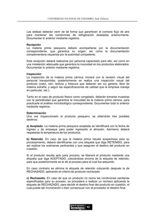 UNIVERSIDAD NACIONAL DE COLOMBIA, Sede Palmira




Las estibas deberán venir de tal forma que garanticen el correcto flujo de aire
para mantener las condiciones de refrigeración deseadas anteriormente.
Documentar lo anterior mediante registros.

Recepción
La materia prima pesquera deberá acompañarse por la documentación
correspondiente, que garantice su origen, así como la documentación
complementaria requerida por la autoridad competente.

Esta recepción deberá realizarse por personal capacitado para ello, así como en
una instalación adecuada que garantice la inocuidad en los productos elaborados.
Documentar lo anterior mediante registros.

Inspección
La inspección de la materia prima cárnica, iniciará con la revisión visual del
personal transportista, posteriormente se realiza una inspección visual del
producto (color, olor, textura y frescura que deberán ser sui generis, libre de
materia extraña, y seguir las especificaciones de calidad que la empresa maneje
en particular, etc.).

Tanto en el caso de producto fresco como congelado, deberán tomarse muestras
con la periodicidad que garantice la inocuidad de la materia prima cárnica, para
practicarle el análisis microbiológico correspondiente. Documentar todo lo anterior
mediante registros.

Determinación
Una vez inspeccionado el producto pesquero, se obtendrán tres posibles
destinos:

a) Aceptado. La materia prima pesquera aceptada se identificará con la fecha de
ingreso y de empaque para poder ingresarlo al almacén. Asimismo deberá
respetarse la temperatura de los productos.

b) Retenido. En caso de que la materia prima resulte sospechosa para su
procesamiento, deberá identificarse con una etiqueta que diga RETENIDO, para
así realizar los exámenes pertinentes y que aseguren el destino del producto en
cuestión.

Si el producto resulta apto para proceso, se liberará el producto mediante una
etiqueta que diga ACEPTADO, colocándose encima de la etiqueta de retenido,
para que posteriormente se le dé el proceso para el cual fue adquirido.

En caso contrario se elimina la etiqueta de retenido colocando después la de
RECHAZADO, aplicando el criterio de producto rechazado.

c) Rechazado. En caso de que un producto no reúna las condiciones sanitarias
especificadas para su proceso, se procederá a realizar un rechazo aplicando la
etiqueta de RECHAZADO, para decidir el destino final del producto en cuestión, el
cual puede ser incineración o bien consensuar con el proveedor el destino final.




                                                40
 