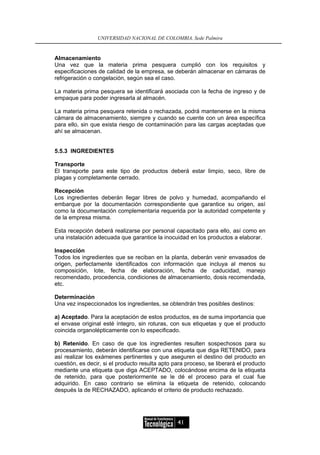 UNIVERSIDAD NACIONAL DE COLOMBIA, Sede Palmira


Almacenamiento
Una vez que la materia prima pesquera cumplió con los requisitos y
especificaciones de calidad de la empresa, se deberán almacenar en cámaras de
refrigeración o congelación, según sea el caso.

La materia prima pesquera se identificará asociada con la fecha de ingreso y de
empaque para poder ingresarla al almacén.

La materia prima pesquera retenida o rechazada, podrá mantenerse en la misma
cámara de almacenamiento, siempre y cuando se cuente con un área específica
para ello, sin que exista riesgo de contaminación para las cargas aceptadas que
ahí se almacenan.


5.5.3 INGREDIENTES

Transporte
El transporte para este tipo de productos deberá estar limpio, seco, libre de
plagas y completamente cerrado.

Recepción
Los ingredientes deberán llegar libres de polvo y humedad, acompañando el
embarque por la documentación correspondiente que garantice su origen, así
como la documentación complementaria requerida por la autoridad competente y
de la empresa misma.

Esta recepción deberá realizarse por personal capacitado para ello, así como en
una instalación adecuada que garantice la inocuidad en los productos a elaborar.

Inspección
Todos los ingredientes que se reciban en la planta, deberán venir envasados de
origen, perfectamente identificados con información que incluya al menos su
composición, lote, fecha de elaboración, fecha de caducidad, manejo
recomendado, procedencia, condiciones de almacenamiento, dosis recomendada,
etc.

Determinación
Una vez inspeccionados los ingredientes, se obtendrán tres posibles destinos:

a) Aceptado. Para la aceptación de estos productos, es de suma importancia que
el envase original esté íntegro, sin roturas, con sus etiquetas y que el producto
coincida organolépticamente con lo especificado.

b) Retenido. En caso de que los ingredientes resulten sospechosos para su
procesamiento, deberán identificarse con una etiqueta que diga RETENIDO, para
así realizar los exámenes pertinentes y que aseguren el destino del producto en
cuestión, es decir, si el producto resulta apto para proceso, se liberará el producto
mediante una etiqueta que diga ACEPTADO, colocándose encima de la etiqueta
de retenido, para que posteriormente se le dé el proceso para el cual fue
adquirido. En caso contrario se elimina la etiqueta de retenido, colocando
después la de RECHAZADO, aplicando el criterio de producto rechazado.




                                                 41
 