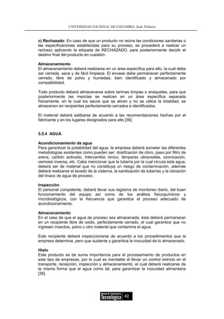 UNIVERSIDAD NACIONAL DE COLOMBIA, Sede Palmira


c) Rechazado. En caso de que un producto no reúna las condiciones sanitarias o
las especificaciones establecidas para su proceso, se procederá a realizar un
rechazo aplicando la etiqueta de RECHAZADO, para posteriormente decidir el
destino final del producto en cuestión.

Almacenamiento
El almacenamiento deberá realizarse en un área específica para ello, la cual debe
ser cerrada, seca y de fácil limpieza. El envase debe permanecer perfectamente
cerrado, libre de polvo y humedad, bien identificado y almacenado por
compatibilidad.

Todo producto deberá almacenarse sobre tarimas limpias o anaqueles, para que
posteriormente las mezclas se realicen en un área específica separada
físicamente, en la cual los sacos que se abran y no se utilice la totalidad, se
almacenen en recipientes perfectamente cerrados e identificados.

El material deberá estibarse de acuerdo a las recomendaciones hechas por el
fabricante y en los lugares designados para ello [36].


5.5.4 AGUA

Acondicionamiento de agua
Para garantizar la potabilidad del agua, la empresa deberá someter las diferentes
metodologías existentes como pueden ser: dosificación de cloro, paso por filtro de
arena, carbón activado, intercambio iónico, lámparas ultravioleta, ozonización,
osmosis inversa, etc. Cabe mencionar que la tubería por la cual circula esta agua,
deberá ser de material que no constituya un riesgo de contaminación, además
deberá realizarse el lavado de la cisterna, la sanitización de tuberías y la cloración
del tinaco de agua de proceso.

Inspección
El personal competente, deberá llevar sus registros de monitoreo diario, del buen
funcionamiento del equipo así como de los análisis fisicoquímicos y
microbiológicos, con la frecuencia que garantice el proceso adecuado de
acondicionamiento.

Almacenamiento
En el caso de que el agua de proceso sea almacenada, ésta deberá permanecer
en un recipiente libre de oxido, perfectamente cerrado, el cual garantice que no
ingresen insectos, polvo u otro material que contamine el agua.

Este recipiente deberá inspeccionarse de acuerdo a los procedimientos que la
empresa determine, pero que sustente y garantice la inocuidad de lo almacenado.

Hielo
Este producto es de suma importancia para el procesamiento de productos en
este tipo de empresas, por lo cual es inevitable el llevar un control estricto en el
transporte, recepción, inspección y almacenamiento, el cual deberá realizarse de
la misma forma que el agua como tal, para garantizar la inocuidad alimentaria
[36].




                                                  42
 
