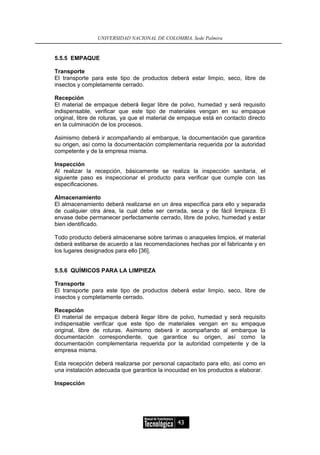UNIVERSIDAD NACIONAL DE COLOMBIA, Sede Palmira


5.5.5 EMPAQUE

Transporte
El transporte para este tipo de productos deberá estar limpio, seco, libre de
insectos y completamente cerrado.

Recepción
El material de empaque deberá llegar libre de polvo, humedad y será requisito
indispensable, verificar que este tipo de materiales vengan en su empaque
original, libre de roturas, ya que el material de empaque está en contacto directo
en la culminación de los procesos.

Asimismo deberá ir acompañando al embarque, la documentación que garantice
su origen, así como la documentación complementaria requerida por la autoridad
competente y de la empresa misma.

Inspección
Al realizar la recepción, básicamente se realiza la inspección sanitaria, el
siguiente paso es inspeccionar el producto para verificar que cumple con las
especificaciones.

Almacenamiento
El almacenamiento deberá realizarse en un área específica para ello y separada
de cualquier otra área, la cual debe ser cerrada, seca y de fácil limpieza. El
envase debe permanecer perfectamente cerrado, libre de polvo, humedad y estar
bien identificado.

Todo producto deberá almacenarse sobre tarimas o anaqueles limpios, el material
deberá estibarse de acuerdo a las recomendaciones hechas por el fabricante y en
los lugares designados para ello [36].


5.5.6 QUÍMICOS PARA LA LIMPIEZA

Transporte
El transporte para este tipo de productos deberá estar limpio, seco, libre de
insectos y completamente cerrado.

Recepción
El material de empaque deberá llegar libre de polvo, humedad y será requisito
indispensable verificar que este tipo de materiales vengan en su empaque
original, libre de roturas. Asimismo deberá ir acompañando al embarque la
documentación correspondiente, que garantice su origen, así como la
documentación complementaria requerida por la autoridad competente y de la
empresa misma.

Esta recepción deberá realizarse por personal capacitado para ello, así como en
una instalación adecuada que garantice la inocuidad en los productos a elaborar.

Inspección




                                               43
 
