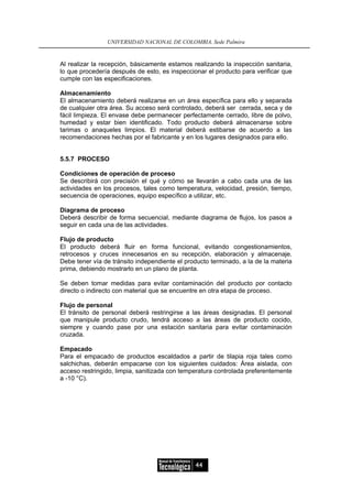 UNIVERSIDAD NACIONAL DE COLOMBIA, Sede Palmira


Al realizar la recepción, básicamente estamos realizando la inspección sanitaria,
lo que procedería después de esto, es inspeccionar el producto para verificar que
cumple con las especificaciones.

Almacenamiento
El almacenamiento deberá realizarse en un área específica para ello y separada
de cualquier otra área. Su acceso será controlado, deberá ser cerrada, seca y de
fácil limpieza. El envase debe permanecer perfectamente cerrado, libre de polvo,
humedad y estar bien identificado. Todo producto deberá almacenarse sobre
tarimas o anaqueles limpios. El material deberá estibarse de acuerdo a las
recomendaciones hechas por el fabricante y en los lugares designados para ello.


5.5.7 PROCESO

Condiciones de operación de proceso
Se describirá con precisión el qué y cómo se llevarán a cabo cada una de las
actividades en los procesos, tales como temperatura, velocidad, presión, tiempo,
secuencia de operaciones, equipo específico a utilizar, etc.

Diagrama de proceso
Deberá describir de forma secuencial, mediante diagrama de flujos, los pasos a
seguir en cada una de las actividades.

Flujo de producto
El producto deberá fluir en forma funcional, evitando congestionamientos,
retrocesos y cruces innecesarios en su recepción, elaboración y almacenaje.
Debe tener vía de tránsito independiente el producto terminado, a la de la materia
prima, debiendo mostrarlo en un plano de planta.

Se deben tomar medidas para evitar contaminación del producto por contacto
directo o indirecto con material que se encuentre en otra etapa de proceso.

Flujo de personal
El tránsito de personal deberá restringirse a las áreas designadas. El personal
que manipule producto crudo, tendrá acceso a las áreas de producto cocido,
siempre y cuando pase por una estación sanitaria para evitar contaminación
cruzada.

Empacado
Para el empacado de productos escaldados a partir de tilapia roja tales como
salchichas, deberán empacarse con los siguientes cuidados: Área aislada, con
acceso restringido, limpia, sanitizada con temperatura controlada preferentemente
a -10 °C).




                                               44
 