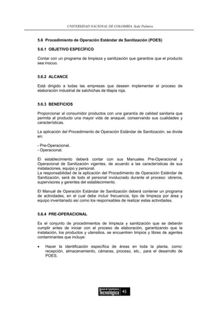 UNIVERSIDAD NACIONAL DE COLOMBIA, Sede Palmira


5.6 Procedimiento de Operación Estándar de Sanitización (POES)

5.6.1 OBJETIVO ESPECÍFICO

Contar con un programa de limpieza y sanitización que garantice que el producto
sea inocuo.


5.6.2 ALCANCE

Está dirigido a todas las empresas que deseen implementar el proceso de
elaboración industrial de salchichas de tilapia roja.


5.6.3 BENEFICIOS

Proporcionar al consumidor productos con una garantía de calidad sanitaria que
permita al producto una mayor vida de anaquel, conservando sus cualidades y
características.

La aplicación del Procedimiento de Operación Estándar de Sanitización, se divide
en:

- Pre-Operacional.
- Operacional.

El establecimiento deberá contar con sus Manuales Pre-Operacional y
Operacional de Sanitización vigentes, de acuerdo a las características de sus
instalaciones, equipo y personal.
La responsabilidad de la aplicación del Procedimiento de Operación Estándar de
Sanitización, será de todo el personal involucrado durante el proceso: obreros,
supervisores y gerentes del establecimiento.

El Manual de Operación Estándar de Sanitización deberá contener un programa
de actividades, en el cual debe incluir frecuencia, tipo de limpieza por área y
equipo inventariado así como los responsables de realizar estas actividades.


5.6.4 PRE-OPERACIONAL

Es el conjunto de procedimientos de limpieza y sanitización que se deberán
cumplir antes de iniciar con el proceso de elaboración, garantizando que la
instalación, los productos y utensilios, se encuentren limpios y libres de agentes
contaminantes que incluye:

•   Hacer la identificación específica de áreas en toda la planta, como:
    recepción, almacenamiento, cámaras, proceso, etc., para el desarrollo de
    POES.




                                               45
 