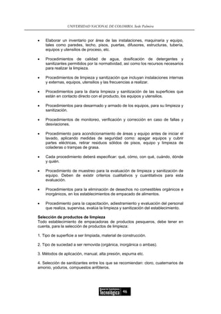 UNIVERSIDAD NACIONAL DE COLOMBIA, Sede Palmira



•   Elaborar un inventario por área de las instalaciones, maquinaria y equipo,
    tales como paredes, techo, pisos, puertas, difusores, estructuras, tubería,
    equipos y utensilios de proceso, etc.

•   Procedimientos de calidad de agua, dosificación de detergentes y
    sanitizantes permitidos por la normatividad, así como los recursos necesarios
    para realizar la limpieza.

•   Procedimientos de limpieza y sanitización que incluyan instalaciones internas
    y externas, equipos, utensilios y las frecuencias a realizar.

•   Procedimientos para la diaria limpieza y sanitización de las superficies que
    están en contacto directo con el producto, los equipos y utensilios.

•   Procedimientos para desarmado y armado de los equipos, para su limpieza y
    sanitización.

•   Procedimientos de monitoreo, verificación y corrección en caso de fallas y
    desviaciones.

•   Procedimiento para acondicionamiento de áreas y equipo antes de iniciar el
    lavado, aplicando medidas de seguridad como: apagar equipos y cubrir
    partes eléctricas, retirar residuos sólidos de pisos, equipo y limpieza de
    coladeras o trampas de grasa.

•   Cada procedimiento deberá especificar: qué, cómo, con qué, cuándo, dónde
    y quién.

•   Procedimiento de muestreo para la evaluación de limpieza y sanitización de
    equipo. Deben de existir criterios cualitativos y cuantitativos para esta
    evaluación.

•   Procedimientos para la eliminación de desechos no comestibles orgánicos e
    inorgánicos, en los establecimientos de empacado de alimentos.

•   Procedimiento para la capacitación, adiestramiento y evaluación del personal
    que realiza, supervisa, evalúa la limpieza y sanitización del establecimiento.

Selección de productos de limpieza
Todo establecimiento de empacadoras de productos pesqueros, debe tener en
cuenta, para la selección de productos de limpieza:

1. Tipo de superficie a ser limpiada, material de construcción.

2. Tipo de suciedad a ser removida (orgánica, inorgánica o ambas).

3. Métodos de aplicación, manual, alta presión, espuma etc.

4. Selección de sanitizantes entre los que se recomiendan: cloro, cuaternarios de
amonio, yoduros, compuestos anfóteros.




                                                 46
 