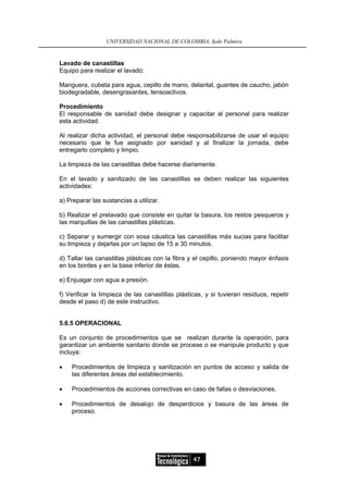UNIVERSIDAD NACIONAL DE COLOMBIA, Sede Palmira


Lavado de canastillas
Equipo para realizar el lavado:

Manguera, cubeta para agua, cepillo de mano, delantal, guantes de caucho, jabón
biodegradable, desengrasantes, tensoactivos.

Procedimiento
El responsable de sanidad debe designar y capacitar al personal para realizar
esta actividad.

Al realizar dicha actividad, el personal debe responsabilizarse de usar el equipo
necesario que le fue asignado por sanidad y al finalizar la jornada, debe
entregarlo completo y limpio.

La limpieza de las canastillas debe hacerse diariamente.

En el lavado y sanitizado de las canastillas se deben realizar las siguientes
actividades:

a) Preparar las sustancias a utilizar.

b) Realizar el prelavado que consiste en quitar la basura, los restos pesqueros y
las marquillas de las canastillas plásticas.

c) Separar y sumergir con sosa cáustica las canastillas más sucias para facilitar
su limpieza y dejarlas por un lapso de 15 a 30 minutos.

d) Tallar las canastillas plásticas con la fibra y el cepillo, poniendo mayor énfasis
en los bordes y en la base inferior de éstas.

e) Enjuagar con agua a presión.

f) Verificar la limpieza de las canastillas plásticas, y si tuvieran residuos, repetir
desde el paso d) de este instructivo.


5.6.5 OPERACIONAL

Es un conjunto de procedimientos que se realizan durante la operación, para
garantizar un ambiente sanitario donde se procese o se manipule producto y que
incluya:

•   Procedimientos de limpieza y sanitización en puntos de acceso y salida de
    las diferentes áreas del establecimiento.

•   Procedimientos de acciones correctivas en caso de fallas o desviaciones.

•   Procedimientos de desalojo de desperdicios y basura de las áreas de
    proceso.




                                                  47
 
