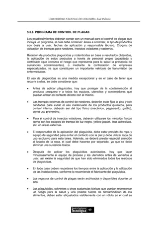 UNIVERSIDAD NACIONAL DE COLOMBIA, Sede Palmira




5.6.6 PROGRAMA DE CONTROL DE PLAGAS

Los establecimientos deberán contar con un manual para el control de plagas que
incluya un programa, el cual debe contener: áreas a controlar, el tipo de productos
con dosis a usar, fechas de aplicación y responsable técnico. Croquis de
ubicación de trampas para roedores, insectos voladores y rastreros.

Rotación de productos plaguicidas y rodenticidas en base a resultados obtenidos,
la aplicación de estos productos a través de personal propio capacitado y
certificado (que conozca el riesgo que representa para la salud la presencia de
sustancias contaminantes), o mediante la contratación de empresas
especializadas, ya que constituyen un importante vehículo de transmisión de
enfermedades.

El uso de plaguicidas es una medida excepcional y en el caso de tener que
recurrir a ellos, se debe considerar que:

•   Antes de aplicar plaguicidas, hay que proteger de la contaminación al
    producto pesquero y a todos los equipos, utensilios y contenedores que
    puedan entrar en contacto directo con el mismo.

•   Las trampas externas de control de roedores, deberán estar fijas al piso y con
    candados para evitar el uso inadecuado de los productos químicos, para
    control interno, deberán ser del tipo físico (mecánico, pegamento, gatillo),
    como uso preventivo.

•   Para el control de insectos voladores, deberán utilizarse los métodos físicos
    como son los equipos de trampa de luz negra, yellow jaquet, tiras adhesivas,
    etc. en áreas externas.

•   El responsable de la aplicación del plaguicida, debe estar provisto de ropa y
    equipo de seguridad para evitar el contacto con la piel y debe utilizar ropa de
    uso exclusivo para esta tarea. Además, se deberá prestar especial atención
    al lavado de la ropa, el cual debe hacerse por separado, ya que se debe
    eliminar una sustancia tóxica.

•   Después de aplicar los plaguicidas autorizados, hay que lavar
    minuciosamente el equipo de proceso y los utensilios antes de volverlos a
    usar, así existe la seguridad de que han sido eliminados todos los residuos
    de plaguicidas.

•   En todo caso deben respetarse los tiempos entre la aplicación y la utilización
    de las instalaciones, conforme lo recomiende el fabricante del plaguicida.

•   Los registros de control de plagas serán archivados y disponibles durante un
    año.

•   Los plaguicidas, solventes u otras sustancias tóxicas que puedan representar
    un riesgo para la salud y una posible fuente de contaminación de los
    alimentos, deben estar etiquetados visiblemente con un rótulo en el cual se




                                                49
 