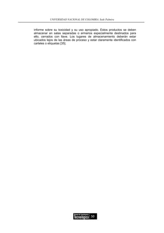 UNIVERSIDAD NACIONAL DE COLOMBIA, Sede Palmira


informe sobre su toxicidad y su uso apropiado. Estos productos se deben
almacenar en salas separadas o armarios especialmente destinados para
ello, cerrados con llave. Los lugares de almacenamiento deberán estar
ubicados lejos de las áreas de proceso y estar claramente identificados con
carteles o etiquetas [35].




                                         50
 