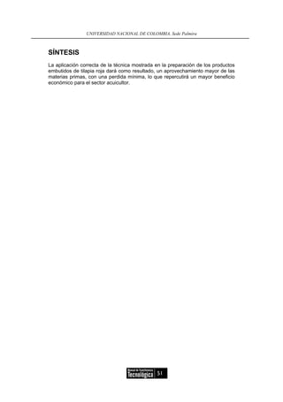 UNIVERSIDAD NACIONAL DE COLOMBIA, Sede Palmira



SÍNTESIS
La aplicación correcta de la técnica mostrada en la preparación de los productos
embutidos de tilapia roja dará como resultado, un aprovechamiento mayor de las
materias primas, con una perdida mínima, lo que repercutirá un mayor beneficio
económico para el sector acuicultor.




                                              51
 