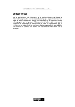 UNIVERSIDAD NACIONAL DE COLOMBIA, Sede Palmira



CONCLUSIONES
Con lo abarcado en este documento se le brinda al lector una técnica de
elaboración de productos procesados de tilapia roja que le permitirá innovar sus
líneas de productos y a su vez obtener mayores beneficios económicos gracias al
valor agregado que se genera. Adicionalmente el lector podrá contar con la
capacidad de comprender las interacciones de todos los componentes que se
involucran en el desarrollo de un producto embutido de pescado, lo cual es básico
para obtener un producto final óptimo con características adecuadas para el
consumo.




                                               52
 
