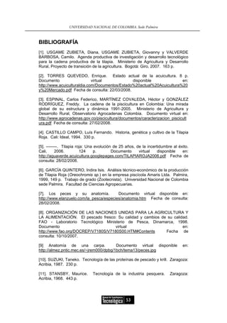 UNIVERSIDAD NACIONAL DE COLOMBIA, Sede Palmira



BIBLIOGRAFÍA
[1]. USGAME ZUBIETA, Diana, USGAME ZUBIETA, Giovanny y VALVERDE
BARBOSA, Camilo. Agenda productiva de investigación y desarrollo tecnológico
para la cadena productiva de la tilapia. Ministerio de Agricultura y Desarrollo
Rural, Proyecto de transición de la agricultura. Bogotá: Giro, 2007. 163 p.

[2]. TORRES QUEVEDO, Enrique. Estado actual de la acuicultura. 8 p.
Documento                    virtual            disponible              en:
http://www.acuiculturaldia.com/Documentos/Estado%20actual%20Acuicultura%20
y%20Mercado.pdf Fecha de consulta: 22/03/2008.

[3]. ESPINAL, Carlos Federico, MARTÍNEZ COVALEDA, Héctor y GONZÁLEZ
RODRÍGUEZ, Freddy. La cadena de la piscicultura en Colombia: Una mirada
global de su estructura y dinámica 1991-2005. Ministerio de Agricultura y
Desarrollo Rural, Observatorio Agrocadenas Colombia. Documento virtual en:
http://www.agrocadenas.gov.co/piscicultura/documentos/caracterizacion_piscicult
ura.pdf Fecha de consulta: 27/02/2008.

[4]. CASTILLO CAMPO, Luís Fernando. Historia, genética y cultivo de la Tilapia
Roja. Cali: Ideal, 1994. 330 p.

[5]. --------. Tilapia roja: Una evolución de 25 años, de la incertidumbre al éxito.
Cali,      2006.         124     p.       Documento     virtual    disponible   en:
http://aguaverde.acuicultura.googlepages.com/TILAPIAROJA2006.pdf Fecha de
consulta: 28/02/2008.

[6]. GARCÍA QUINTERO, Indira Isis. Análisis técnico-económico de la producción
de Tilapia Roja (Oreochromis sp.) en la empresa piscícola Amaris Ltda. Palmira,
1999, 149 p. Trabajo de grado (Zootecnista). Universidad Nacional de Colombia
sede Palmira. Facultad de Ciencias Agropecuarias.

[7]. Los peces y su anatomía.            Documento virtual disponible en:
http://www.elanzuelo.com/la_pesca/especies/anatomia.htm Fecha de consulta:
28/02/2008.

[8]. ORGANIZACIÓN DE LAS NACIONES UNIDAS PARA LA AGRICULTURA Y
LA ALIMENTACIÓN. El pescado fresco: Su calidad y cambios de su calidad.
FAO - Laboratorio Tecnológico Ministerio de Pesca, Dinamarca, 1998.
Documento                            virtual                        en:
http://www.fao.org/DOCREP/V7180S/V7180S00.HTM#Contents     Fecha de
consulta: 10/10/2007.

[9] Anatomía de una carpa.               Documento virtual disponible           en:
http://almez.pntic.mec.es/~jrem000/dpbg/1bch/tema13/peces.jpg

[10]. SUZUKI, Taneko. Tecnología de las proteínas de pescado y krill. Zaragoza:
Acribia, 1987. 230 p.

[11]. STANSBY, Maurice.       Tecnología de la industria pesquera.       Zaragoza:
Acribia, 1968. 443 p.




                                                 53
 