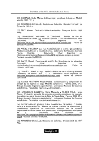 UNIVERSIDAD NACIONAL DE COLOMBIA, Sede Palmira


[25]. CARBALLO, Berta. Manual de bioquímica y tecnología de la carne. Madrid:
Vicente, 1991. 171 p.

[26]. MINISTERIO DE SALUD, República de Colombia. Decreto 2162 del 1 de
Agosto de 1983. 8 p.

[27]. FREY, Werner. Fabricación fiable de embutidos. Zaragoza: Acribia, 1995.
194 p.

[28]. UNIVERSIDAD NACIONAL DE COLOMBIA.                   Aditivos de uso en
procesamiento de carnes. En: Industrias Cárnicas. Curso virtual Univirtual, 2005.
Documento                    virtual               disponible                 en:
http://www.virtual.unal.edu.co/cursos/agronomia/2001819/index.html    Fecha de
consulta: 06/03/2008.

[29]. AVEBE ARGENTINA S.A. Las féculas tomaron el control. En: Almidones:
Aliados insustituibles en la industria Cárnica. Laboratorio de Productos Cárnicos
Foxhol,       Holanda.             Documento       virtual     disponible     en:
http://www.alimentacion.enfasis.com/notas/7212-las-feculas-tomaron-el-control
Fecha de consulta: 06/03/2008.

[30]. CALVO, Miguel. Estructura del almidón. En: Bioquímica de los alimentos.
Documento                      virtual              disponible            en:
http://milksci.unizar.es/bioquimica/temas/azucares/almidon.html  Fecha de
consulta: 10/03/2008.

[31]. GARZA G., Ana G. El trigo. México: Facultad de Salud Pública y Nutrición,
Universidad de Nuevo León.        13 p.       Documento virtual disponible en:
http://www.monografias.com/trabajos6/trigo/trigo.shtml  Fecha de consulta:
06/03/2008.

[32]. VALDES RESTREPO, Magda Piedad. Caracterización y composición del
almidón de los rizomas de sagú Maranta arundinacea. Palmira, 2006, 67 p.
Trabajo de grado (Ingeniero Agroindustrial). Universidad Nacional de Colombia
sede Palmira. Facultad de Ingeniería y Administración.

[33]. MARMOLEJO SANDOVAL, Maria Margarita y PINEDO POLO, Harold
Alonso. Evaluación sensorial de productos embutidos escaldados de pescado,
tipo salchicha a partir de recortes de filete de Tilapia Roja. Palmira, 2003, 97 p.
Trabajo de grado (Ingeniero Agroindustrial). Universidad Nacional de Colombia
sede Palmira. Facultad de Ingeniería y Administración.

[34]. SECRETARÍA DE AGRICULTURA, GANADERÍA, DESARROLLO RURAL
PESCA Y ALIMENTACIÓN. Manual de buenas prácticas de manufactura y
procedimiento operacional de sanitización estándar para la industria.
Empacadora no TIF de carnes frías y embutidos. Consejo mexicano de la carne.
44        p.                 Documento         virtual       disponible      en:
http://www.oirsa.org/aplicaciones/subidoarchivos/BibliotecaVirtual/ManualEmbutid
os.pdf Fecha de consulta: 15/09/2008.

[35]. MINISTERIO DE SALUD, República de Colombia. Decreto 3075 de 1997.
76 p.



                                                55
 