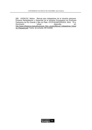 UNIVERSIDAD NACIONAL DE COLOMBIA, Sede Palmira




[36]. AVDALOV, Nelson. Manual para trabajadores de la industria pesquera.
Proyecto Rehabilitación y Desarrollo de la Industria Procesadora de Productos
Pesqueros de Río Grande y Mar de Plata. CFC/FAO/INFOPESCA; 2003. 79 p.
Documento                   virtual               disponible               en:
http://www.infopesca.org/publicaciones_libre_acceso/Manual_trabajadores_Indust
ria_Pesquera.pdf Fecha de consulta: 06/10/2008.




                                             56
 