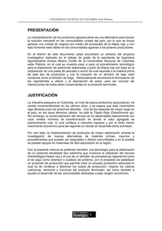 UNIVERSIDAD NACIONAL DE COLOMBIA, Sede Palmira



PRESENTACIÓN
La industrialización de los productos agropecuarios es una alternativa para buscar
la solución mercantil en las comunidades rurales del país, por lo que se busca
generar una unidad de negocio por medio del procesado de la tilapia roja, y con
esto fomentar este hábito en las comunidades agrarias a los jóvenes productores.

En el interior de este documento usted encontrará un extracto del proyecto
investigativo realizado en el trabajo de grado de la estudiante de Ingeniería
Agroindustrial Andrea Molina Cortés de la Universidad Nacional de Colombia
sede Palmira, en el cual se muestra paso a paso el procedimiento tecnológico
para la elaboración de salchichas elaboradas a partir de tilapia roja con base en la
preparación de una pasta de pescado o surimi (la cual equivale a la materia prima
de este tipo de productos) y con la inclusión de un almidón de bajo valor
comercial como el almidón de Sagú. Adicionalmente encontrará la formulación de
los ingredientes a utilizar y la descripción de estos, para así conocer las
interacciones de todos estos componentes en el producto terminado.


JUSTIFICACIÓN
La industria pesquera en Colombia, al nivel de pesca productiva (piscicultura), ha
venido incrementándose en los últimos años, y se espera que este crecimiento
siga dándose para las próximas décadas. Una de las especies de mayor auge en
el país, en los pisos térmicos cálidos, ha sido la Tilapia Roja (Oreochromis sp).
Sin embargo, la comercialización del recurso se ha desarrollado básicamente con
unos niveles mínimos de transformación en donde el valor agregado es
prácticamente nulo, lo cual conlleva a menores ingresos y por lo tanto menor
crecimiento económico para las regiones en donde se desarrolla dicha actividad.

Por otro lado, la implementación de productos de mayor elaboración amerita la
investigación de nuevas alternativas de materias primas, insumos y
procedimientos que puedan ser asequibles a dichas comunidades y en lo posible
se puedan apoyar en materiales de fácil adquisición en la región.

Con el presente manual se pretende transferir una tecnología para la elaboración
de un producto escaldado tipo salchicha que involucre la utilización del recurso
hidrobiológico tilapia roja y el uso de un almidón de procedencia regional tal como
el de sagú como extensor o sustituto de proteína, con el propósito de establecer
un protocolo de producción que permita crear un proceso productivo adecuado lo
cual ha de conllevar a disminuir los costos de producción, mejorar los valores
nutricional, sensorial y funcional del producto terminado; así como también a
ayudar al desarrollo de las comunidades dedicadas a este renglón económico.




                                                 5
 