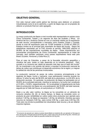 UNIVERSIDAD NACIONAL DE COLOMBIA, Sede Palmira



OBJETIVO GENERAL
Con este manual usted podrá aplicar las técnicas para elaborar un producto
industrializado como lo es la salchicha, a partir de tilapia roja con el propósito de
obtener un producto final con valor agregado.


INTRODUCCIÓN
La mayor producción de tilapia a nivel mundial está representada en países como
China Continental, Taiwán y en regiones de Asia del Sudeste y África. En
América del Sur y América Central se vive un creciente interés por la exportación
de este recurso, principalmente a mercados como Estados Unidos y Canadá,
donde el nivel de exportación pasó de 10.000 toneladas a 23.000 en 2005 [1].
Estados Unidos es el principal país importador de tilapia del mundo. Según las
estadísticas reportadas por la FAO durante el período 1995-2005 adquirió el
94,89% de las importaciones mundiales de tilapia. Estas importaciones son
provenientes principalmente de China Continental, representando la mitad del
mercado, pero también participan como países exportadores hacia este país
Brasil, Ecuador, Honduras y Costa Rica [1].

Para el caso de Colombia, a pesar de la favorable ubicación geográfica y
climática del país, existe un bajo desarrollo en la industria pesquera. Esto,
                                                                                1
sumado a un consumo per cápita de pescado más bajo que el resto del mundo
[2], ha incentivado a los actores del sector a impulsar la producción nacional de
peces de cultivo que contribuyan al desarrollo económico de la región y a mejorar
la calidad de vida de las personas involucradas.

La producción nacional de peces de cultivo concierne principalmente a las
especies de tilapia, trucha y cachama, cuya participación conjunta durante los
últimos 12 años ha sido del 96,30% del total de la piscicultura, y el 65,30% de la
producción acuícola. En particular, la producción de tilapia ha participado con el
49,00% de la actividad piscícola, mientras la cachama y la trucha han constituido
el 31,00% y 16,00%, respectivamente. En la actualidad, el departamento de Huila
lidera la producción de tilapia con una participación del 35,00% del total nacional,
seguido por el Valle del Cauca, el cual produce un 15,60% [3].

Dado a su alto valor nutritivo, la tilapia se ha convertido en un alimento de
consumo atractivo [3], [4]; al mismo tiempo, la tilapia se consolida como un
producto de gran rentabilidad en cultivo sobre otros productos (por ejemplo para
producir 1,00 Kg. de tilapia se requieren 1,20 Kg. de alimento, mientras que para
vacunos es necesario 5,60 Kg., para ovinos 5,00 Kg. y para aves 2,00 Kg.) [5].
Todo esto nos brinda la posibilidad de industrializar este recurso y de así obtener
mayores ingresos.



1
  El consumo de pescado per cápita en países desarrollados es bastante alto, por ejemplo en Noruega es
de 51,90 Kg./año, Portugal pasa los 60,00 Kg./año y Japón esta cerca de los 65,20 Kg./año; mientras que
en Colombia el consumo per cápita de pescado bordea los 6,20 Kg./año.




                                                            6
 