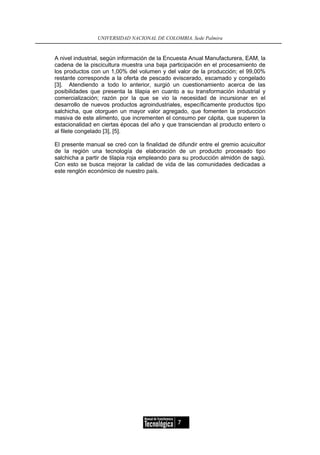 UNIVERSIDAD NACIONAL DE COLOMBIA, Sede Palmira


A nivel industrial, según información de la Encuesta Anual Manufacturera, EAM, la
cadena de la piscicultura muestra una baja participación en el procesamiento de
los productos con un 1,00% del volumen y del valor de la producción; el 99,00%
restante corresponde a la oferta de pescado eviscerado, escamado y congelado
[3]. Atendiendo a todo lo anterior, surgió un cuestionamiento acerca de las
posibilidades que presenta la tilapia en cuanto a su transformación industrial y
comercialización; razón por la que se vio la necesidad de incursionar en el
desarrollo de nuevos productos agroindustriales, específicamente productos tipo
salchicha, que otorguen un mayor valor agregado, que fomenten la producción
masiva de este alimento, que incrementen el consumo per cápita, que superen la
estacionalidad en ciertas épocas del año y que transciendan al producto entero o
al filete congelado [3], [5].

El presente manual se creó con la finalidad de difundir entre el gremio acuicultor
de la región una tecnología de elaboración de un producto procesado tipo
salchicha a partir de tilapia roja empleando para su producción almidón de sagú.
Con esto se busca mejorar la calidad de vida de las comunidades dedicadas a
este renglón económico de nuestro país.




                                               7
 