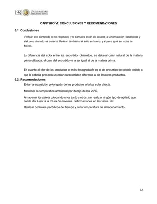 12
CAPITULO VI: CONCLUSIONES Y RECOMENDACIONES
6.1. Conclusiones
Verificar si el contenido de los vegetales y la salmuera están de acuerdo a la formulación establecida y
si el peso drenado es correcto. Revisar también si el sello es bueno, y el peso igual en todos los
frascos.
La diferencia del color entre los encurtidos obtenidos, se debe al color natural de la materia
prima utilizada, el color del encurtido va a ser igual al de la materia prima.
En cuanto al olor de los productos el más desagradable es el del encurtido de cebolla debido a
que la cebolla presenta un color característico diferente al de los otros productos.
6.2. Recomendaciones
Evitar la exposición prolongada de los productos a la luz solar directa.
Mantener la temperatura ambiental por debajo de los 25ºC.
Almacenar los palets colocando unos junto a otros, sin realizar ningún tipo de apilado que
pueda dar lugar a la rotura de envases, deformaciones en las tapas, etc.
Realizar controles periódicos del tiempo y de la temperatura de almacenamiento
 