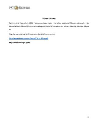 13
REFERENCIAS:
Paltrinieri, G; Figuerola, F. 1993. Procesamiento de Frutas y Hortalizas Mediante Métodos Artesanales y de
PequeñaEscala.Manual Técnico. Oficina Regional de la FAO para América Latina y El Caribe. Santiago. Página
65.
http://www.botanical-online.com/medicinalsalliumcepa.htm
http://www.condesan.org/redar/Encurtidos.pdf
http://www.infoagro.com/
 