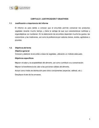 3
CAPITULO I: JUSTIFICACION Y OBJETIVOS
1.1. Justificación e importancia del informe
El informe es para darles a conocer que el encurtido permite conservar los productos
vegetales durante mucho tiempo, y tiene la ventaja de que sus características nutritivas y
organolépticas se mantienen. En la elaboración de encurtidos dependen mucho los gustos, las
costumbres y las tradiciones, así como la preferencia por sabores dulces, ácidos, agridulces o
picantes.
1.2. Objetivos del tema
Objetivo general
Conocer y elaborar el encurtido a base de vegetales, utilizando un método adecuado.
Objetivos específicos
Mejorar el sabor y la aceptabilidad del alimento, así como contribuir a su conservación.
Mejorar la transferencia de calor a las porciones sólidas del alimento.
Actuar como medio de distribución para otros componentes (especias, aditivos, etc.).
Desplazar el aire de los envases.
 