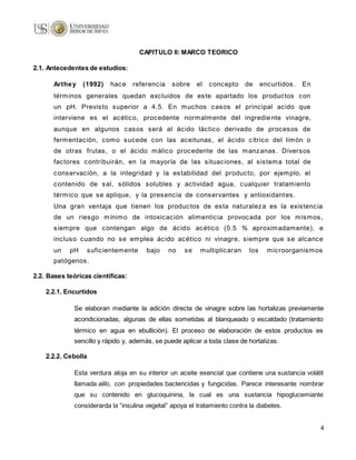 4
CAPITULO II: MARCO TEORICO
2.1. Antecedentes de estudios:
Arthey (1992) hace referencia sobre el concepto de encurtidos. En
términos generales quedan excluidos de este apartado los productos con
un pH. Previsto superior a 4.5. En muchos casos el principal acido que
interviene es el acético, procedente normalmente del ingrediente vinagre,
aunque en algunos casos será al ácido láctico derivado de procesos de
fermentación, como sucede con las aceitunas, el ácido cítrico del limón o
de otras frutas, o el ácido málico procedente de las manzanas. Diversos
factores contribuirán, en la mayoría de las situaciones, al sistema total de
conservación, a la integridad y la estabilidad del producto, por ejemplo, el
contenido de sal, sólidos solubles y actividad agua, cualquier tratamiento
térmico que se aplique, y la presencia de conservantes y antioxidantes.
Una gran ventaja que tienen los productos de esta naturaleza es la existencia
de un riesgo mínimo de intoxicación alimenticia provocada por los mismos,
siempre que contengan algo de ácido acético (0.5 % aproximadamente), e
incluso cuando no se emplea ácido acético ni vinagre, siempre que se alcance
un pH suficientemente bajo no se multiplicaran los microorganismos
patógenos.
2.2. Bases teóricas científicas:
2.2.1. Encurtidos
Se elaboran mediante la adición directa de vinagre sobre las hortalizas previamente
acondicionadas, algunas de ellas sometidas al blanqueado o escaldado (tratamiento
térmico en agua en ebullición). El proceso de elaboración de estos productos es
sencillo y rápido y, además, se puede aplicar a toda clase de hortalizas.
2.2.2. Cebolla
Esta verdura aloja en su interior un aceite esencial que contiene una sustancia volátil
llamada alilo, con propiedades bactericidas y fungicidas. Parece interesante nombrar
que su contenido en glucoquinina, la cual es una sustancia hipoglucemiante
considerarda la “insulina vegetal” apoya el tratamiento contra la diabetes.
 