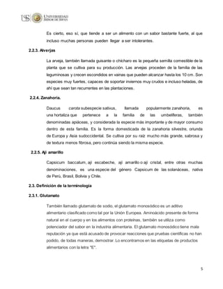 5
Es cierto, eso sí, que tiende a ser un alimento con un sabor bastante fuerte, al que
incluso muchas personas pueden llegar a ser intolerantes.
2.2.3. Alverjas
La arveja, también llamada guisante o chícharo es la pequeña semilla comestible de la
planta que se cultiva para su producción. Las arvejas proceden de la familia de las
leguminosas y crecen escondidos en vainas que pueden alcanzar hasta los 10 cm. Son
especies muy fuertes, capaces de soportar inviernos muy crudos e incluso heladas, de
ahí que sean tan recurrentes en las plantaciones.
2.2.4. Zanahoria.
Daucus carota subespecie sativus, llamada popularmente zanahoria, es
una hortaliza que pertenece a la familia de las umbelíferas, también
denominadas apiáceas, y considerada la especie más importante y de mayor consumo
dentro de esta familia. Es la forma domesticada de la zanahoria silvestre, oriunda
de Europa y Asia sudoccidental. Se cultiva por su raíz mucho más grande, sabrosa y
de textura menos fibrosa, pero continúa siendo la misma especie.
2.2.5. Ají amarillo
Capsicum baccatum, ají escabeche, ají amarillo o ají cristal, entre otras muchas
denominaciones, es una especie del género Capsicum de las solanáceas, nativa
de Perú, Brasil, Bolivia y Chile.
2.3. Definición de la terminología
2.3.1. Glutamato
También llamado glutamato de sodio, el glutamato monosódico es un aditivo
alimentario clasificado como tal por la Unión Europea. Aminoácido presente de forma
natural en el cuerpo y en los alimentos con proteínas, también se utiliza como
potenciador del sabor en la industria alimentaria. El glutamato monosódico tiene mala
reputación ya que está acusado de provocar reacciones que pruebas científicas no han
podido, de todas maneras, demostrar. Lo encontramos en las etiquetas de productos
alimentarios con la letra "E".
 