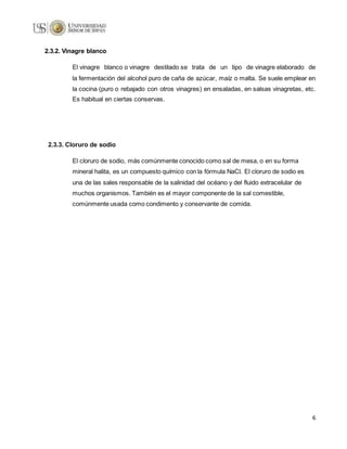 6
2.3.2. Vinagre blanco
El vinagre blanco o vinagre destilado se trata de un tipo de vinagre elaborado de
la fermentación del alcohol puro de caña de azúcar, maíz o malta. Se suele emplear en
la cocina (puro o rebajado con otros vinagres) en ensaladas, en salsas vinagretas, etc.
Es habitual en ciertas conservas.
2.3.3. Cloruro de sodio
El cloruro de sodio, más comúnmente conocido como sal de mesa, o en su forma
mineral halita, es un compuesto químico con la fórmula NaCl. El cloruro de sodio es
una de las sales responsable de la salinidad del océano y del fluido extracelular de
muchos organismos. También es el mayor componente de la sal comestible,
comúnmente usada como condimento y conservante de comida.
 
