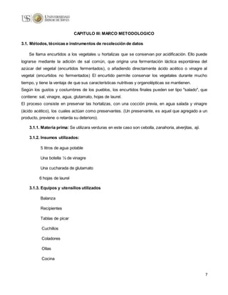 7
CAPITULO III: MARCO METODOLOGICO
3.1. Métodos, técnicas e instrumentos de recolección de datos
Se llama encurtidos a los vegetales u hortalizas que se conservan por acidificación. Ello puede
lograrse mediante la adición de sal común, que origina una fermentación láctica espontánea del
azúcar del vegetal (encurtidos fermentados), o añadiendo directamente ácido acético o vinagre al
vegetal (encurtidos no fermentados) El encurtido permite conservar los vegetales durante mucho
tiempo, y tiene la ventaja de que sus características nutritivas y organolépticas se mantienen.
Según los gustos y costumbres de los pueblos, los encurtidos finales pueden ser tipo "salado", que
contiene: sal, vinagre, agua, glutamato, hojas de laurel.
El proceso consiste en preservar las hortalizas, con una cocción previa, en agua salada y vinagre
(ácido acético), los cuales actúan como preservantes. (Un preservante, es aquel que agregado a un
producto, previene o retarda su deterioro).
3.1.1. Materia prima: Se utilizara verduras en este caso son cebolla, zanahoria, alverjitas, ají.
3.1.2. Insumos utilizados:
5 litros de agua potable
Una botella ½ de vinagre
Una cucharada de glutamato
6 hojas de laurel
3.1.3. Equipos y utensilios utilizados
Balanza
Recipientes
Tablas de picar
Cuchillos
Coladores
Ollas
Cocina
 