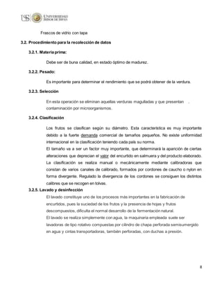 8
Frascos de vidrio con tapa
3.2. Procedimiento para la recolección de datos
3.2.1. Materia prima:
Debe ser de buna calidad, en estado óptimo de madurez.
3.2.2. Pesado:
Es importante para determinar el rendimiento que se podrá obtener de la verdura.
3.2.3. Selección
En esta operación se eliminan aquellas verduras magulladas y que presentan .
contaminación por microorganismos.
3.2.4. Clasificación
Los frutos se clasifican según su diámetro. Esta característica es muy importante
debido a la fuerte demanda comercial de tamaños pequeños. No existe uniformidad
internacional en la clasificación teniendo cada país su norma.
El tamaño va a ser un factor muy importante, que determinará la aparición de ciertas
alteraciones que deprecian el valor del encurtido en salmuera y del producto elaborado.
La clasificación se realiza manual o mecánicamente mediante calibradoras que
constan de varios canales de calibrado, formados por cordones de caucho o nylon en
forma divergente. Regulado la divergencia de los cordones se consiguen los distintos
calibres que se recogen en tolvas.
3.2.5. Lavado y desinfección
El lavado constituye uno de los procesos más importantes en la fabricación de
encurtidos, pues la suciedad de los frutos y la presencia de hojas y frutos
descompuestos, dificulta el normal desarrollo de la fermentación natural.
El lavado se realiza simplemente con agua, la maquinaria empleada suele ser
lavadoras de tipo rotativo compuestas por cilindro de chapa perforada semisumergido
en agua y cintas transportadoras, también perforadas, con duchas a presión.
 
