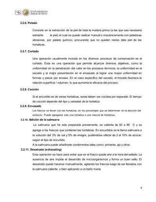 9
3.2.6. Pelado
Consiste en la extracción de la piel de toda la materia prima (a las que sea necesaria
extraerle la piel) el cual se puede realizar manual o mecánicamente con peladoras
abrasivas, por pelado químico, procurando que no queden restos dela piel de las
hortalizas.
3.2.7. Cortado
Una operación usualmente incluida en los diversos procesos de conservación es el
cortado. Esta es una operación que permite alcanzar diversos objetivos, como la
uniformidad en la penetración del calor en los procesos térmicos, la uniformidad en el
secado y la mejor presentación en el envasado al lograr una mayor uniformidad en
formas y pesos por envase. En el caso específico del secado, el trozado favorece la
relación superficie / volumen, lo que aumenta la eficacia del proceso.
3.2.8. Cocción
Si el encurtido es de varias hortalizas, estas deben ser cocidas por separado. El tiempo
de cocción depende del tipo y variedad de la hortaliza.
3.2.9. Envasado
Los frascos se llenan con las hortalizas, en los porcentajes que se determinan en la elección del
producto. Puede agregarse solo una hortaliza o una mezcla de hortalizas.
3.2.10. Adición de la salmuera
La salmuera que ha sido preparada previamente, se calienta de 82 a 86°C y se
agrega a los frascos que contienen las hortalizas. En encurtidos se le llama salmuera a
la solución del 3% de sal y 5% de vinagre, pudiéndose utilizar de 2 al 10% de azúcar,
según el tipo de encurtido.
A la salmuera puede añadírsele condimentos tales como: pimienta, ajo y otros.
3.2.11. Desairado (exhausting)
Esta operación se hace para evitar que en el frasco quede aire a la hora del sellado. La
ausencia de aire impide el desarrollo de microorganismos y forma un buen sello. El
desairado puede hacerse manualmente, agitando los frascos luego de ser llenados con
la salmuera caliente; o bien aplicando a un baño maría.
 