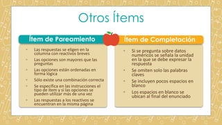 Otros Ítems
Ítem de Pareamiento Ítem de Completación
◦ Las respuestas se eligen en la
columna con reactivos breves
◦ Las opciones son mayores que las
preguntas
◦ Las opciones están ordenadas en
forma lógica
◦ Sólo existe una combinación correcta
◦ Se especifica en las instrucciones el
tipo de ítem y si las opciones se
pueden utilizar más de una vez
◦ Las respuestas a los reactivos se
encuentran en la misma página
◦ Si se pregunta sobre datos
numéricos se señala la unidad
en la que se debe expresar la
respuesta
◦ Se omiten solo las palabras
claves
◦ Se incluyen pocos espacios en
blanco
◦ Los espacios en blanco se
ubican al final del enunciado
 