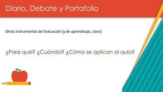 Diario, Debate y Portafolio
¿Para qué? ¿Cuándo? ¿Cómo se aplican al aula?
Otros instrumentos de Evaluación (y de aprendizaje, claro)
 