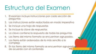 Estructura del Examen
1. El examen incluye instrucciones por cada sección de
preguntas
2. Las instrucciones están redactadas en modo imperativo
3. Se incluye una hoja de respuestas
4. Se incluye la clave de respuestas
5. La clave contiene la respuesta de todas las preguntas
6. Los ítems del mismo formato se encuentran agrupados.
7. Los ítems están ordenados de lo más sencillo a lo
complejo
8. En los ítems del mismo formato se encuentran agrupados
de acuerdo con el contenido
 